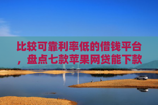 比较可靠利率低的借钱平台，盘点七款苹果网贷能下款的口子