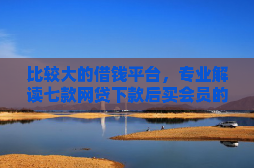 比较大的借钱平台，专业解读七款网贷下款后买会员的口子