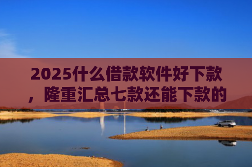 2025什么借款软件好下款，隆重汇总七款还能下款的网贷口子多么