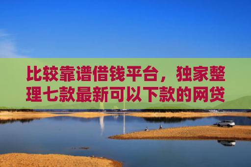 比较靠谱借钱平台，独家整理七款最新可以下款的网贷口子