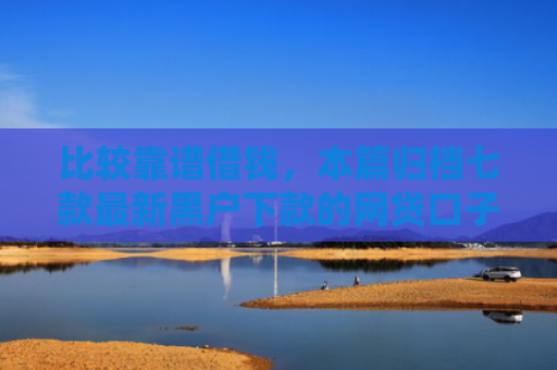 比较靠谱借钱，本篇归档七款最新黑户下款的网贷口子