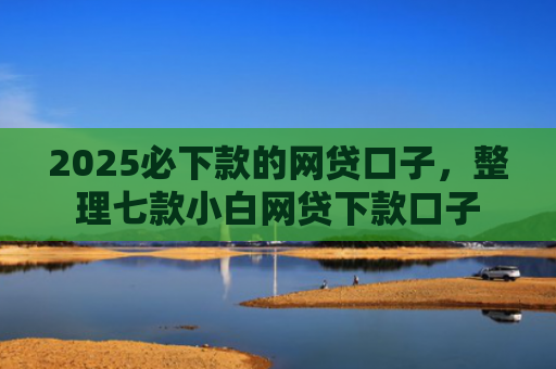 2025必下款的网贷口子，整理七款小白网贷下款口子