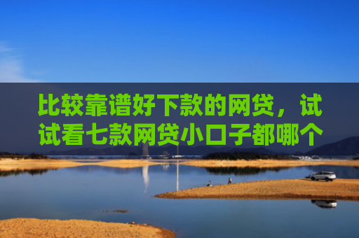比较靠谱好下款的网贷，试试看七款网贷小口子都哪个好下款