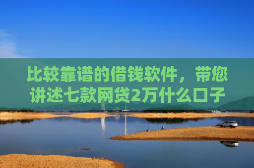 比较靠谱的借钱软件，带您讲述七款网贷2万什么口子下款快