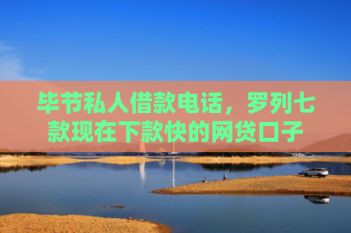 毕节私人借款电话，罗列七款现在下款快的网贷口子