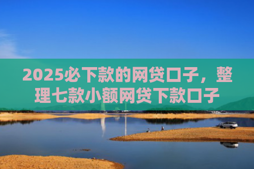 2025必下款的网贷口子，整理七款小额网贷下款口子