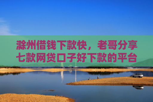 滁州借钱下款快，老哥分享七款网贷口子好下款的平台