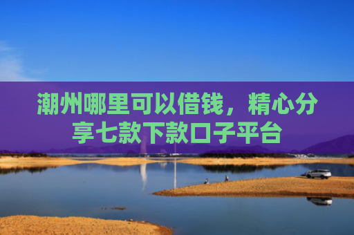 潮州哪里可以借钱，精心分享七款下款口子平台