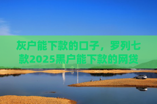 灰户能下款的口子，罗列七款2025黑户能下款的网贷app哪些好下款