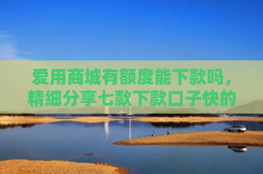 爱用商城有额度能下款吗，精细分享七款下款口子快的网贷平台
