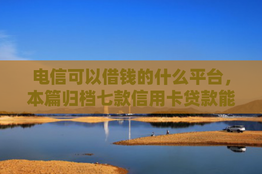电信可以借钱的什么平台，本篇归档七款信用卡贷款能下款的口子