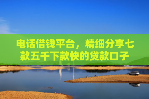 电话借钱平台，精细分享七款五千下款快的贷款口子