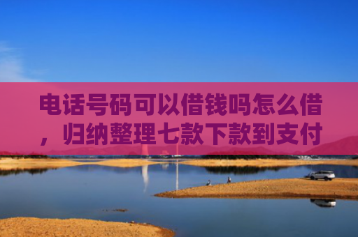 电话号码可以借钱吗怎么借，归纳整理七款下款到支付宝贷款口子