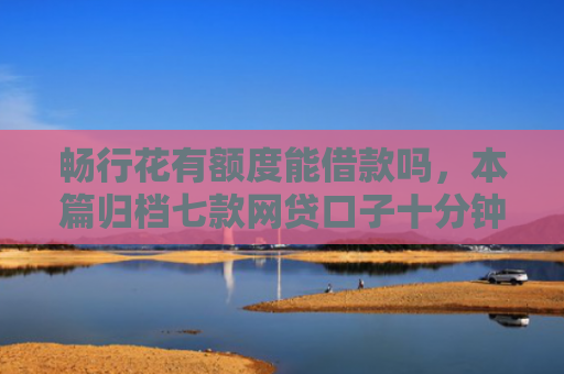 畅行花有额度能借款吗，本篇归档七款网贷口子十分钟下款的