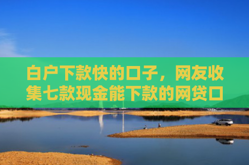 白户下款快的口子，网友收集七款现金能下款的网贷口子