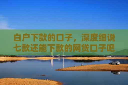 白户下款的口子，深度细说七款还能下款的网贷口子吧