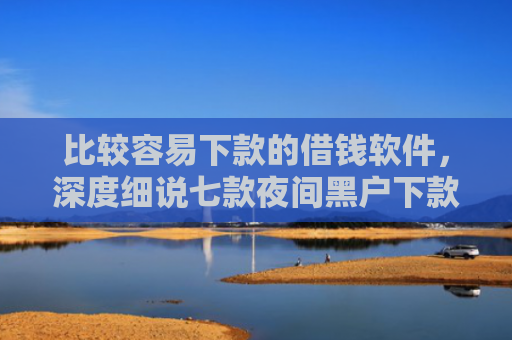 比较容易下款的借钱软件，深度细说七款夜间黑户下款的网贷口子
