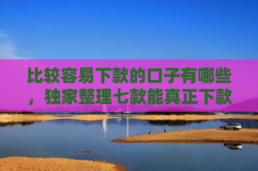 比较容易下款的口子有哪些，独家整理七款能真正下款的网贷口子