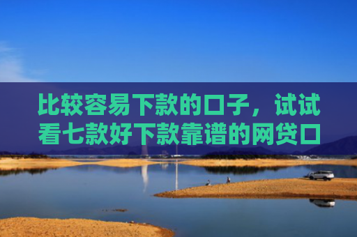 比较容易下款的口子，试试看七款好下款靠谱的网贷口子
