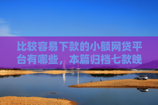 比较容易下款的小额网贷平台有哪些，本篇归档七款晚上可以下款的网贷口子