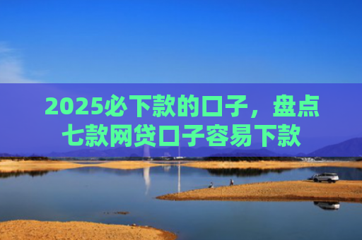 2025必下款的口子，盘点七款网贷口子容易下款