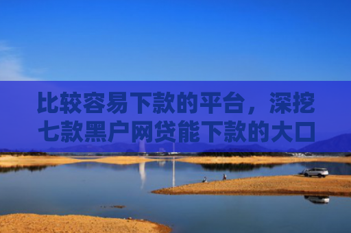 比较容易下款的平台，深挖七款黑户网贷能下款的大口子