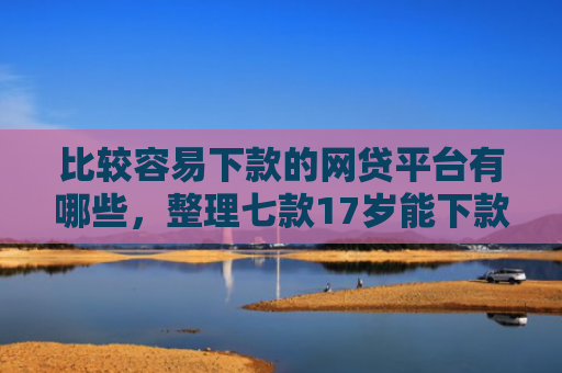 比较容易下款的网贷平台有哪些，整理七款17岁能下款的网贷口子