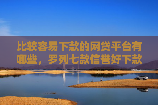 比较容易下款的网贷平台有哪些，罗列七款信誉好下款快的网贷口子