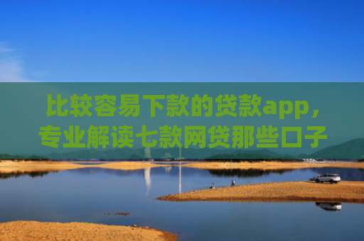 比较容易下款的贷款app，专业解读七款网贷那些口子下款在微信
