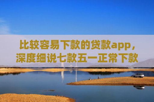 比较容易下款的贷款app，深度细说七款五一正常下款的网贷口子
