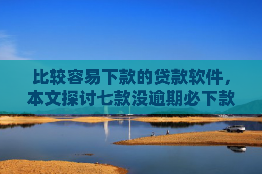 比较容易下款的贷款软件，本文探讨七款没逾期必下款的网贷口子