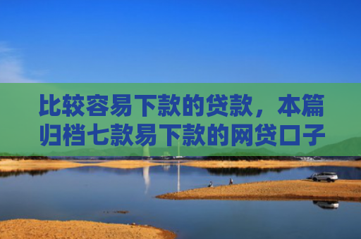 比较容易下款的贷款，本篇归档七款易下款的网贷口子叫什么