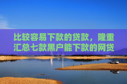比较容易下款的贷款，隆重汇总七款黑户能下款的网贷小口子