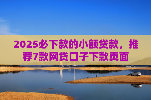 2025必下款的小额贷款，推荐7款网贷口子下款页面