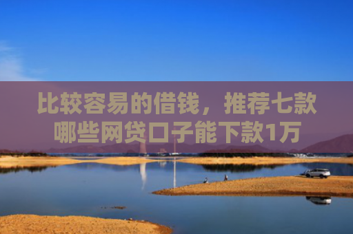 比较容易的借钱，推荐七款哪些网贷口子能下款1万