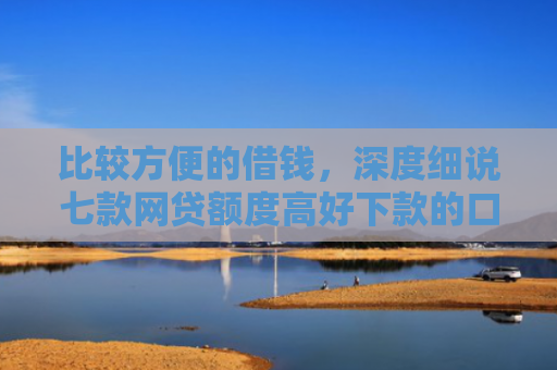 比较方便的借钱，深度细说七款网贷额度高好下款的口子
