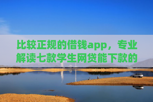 比较正规的借钱app，专业解读七款学生网贷能下款的口子