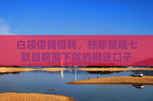 白领借钱借钱，独家整理七款目前能下款的网贷口子