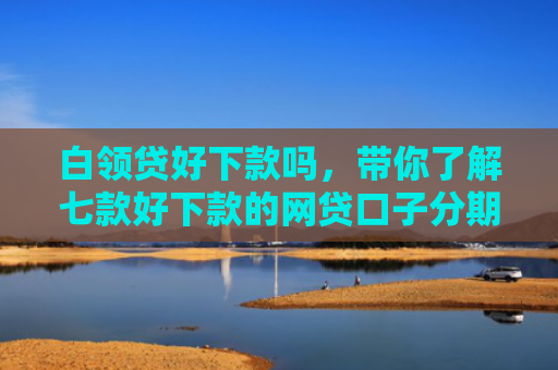 白领贷好下款吗，带你了解七款好下款的网贷口子分期