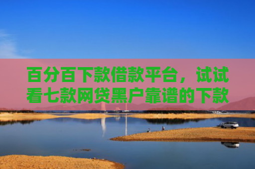 百分百下款借款平台，试试看七款网贷黑户靠谱的下款口子