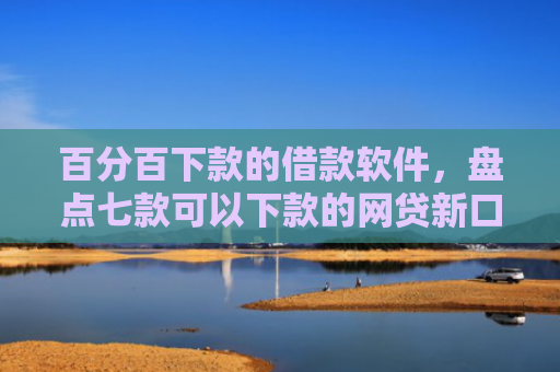 百分百下款的借款软件，盘点七款可以下款的网贷新口子