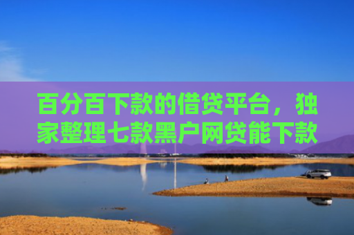 百分百下款的借贷平台，独家整理七款黑户网贷能下款的新口子