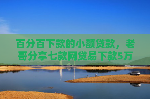 百分百下款的小额贷款，老哥分享七款网贷易下款5万的口子