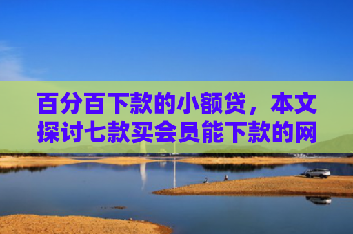 百分百下款的小额贷，本文探讨七款买会员能下款的网贷口子