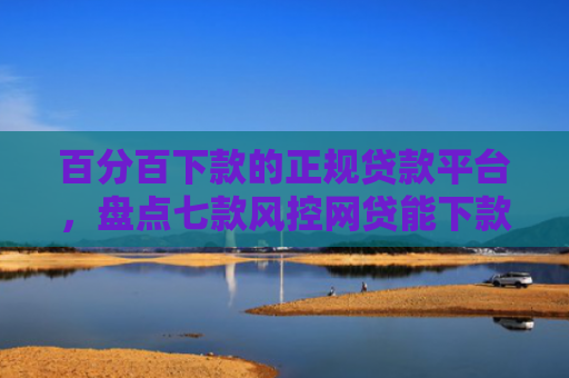 百分百下款的正规贷款平台，盘点七款风控网贷能下款的口子