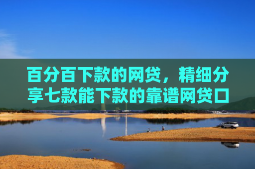 百分百下款的网贷，精细分享七款能下款的靠谱网贷口子