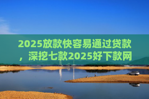 2025放款快容易通过贷款，深挖七款2025好下款网贷口子
