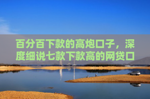 百分百下款的高炮口子，深度细说七款下款高的网贷口子叫什么