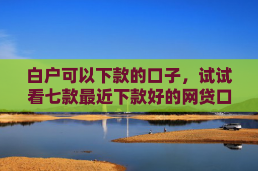 白户可以下款的口子，试试看七款最近下款好的网贷口子