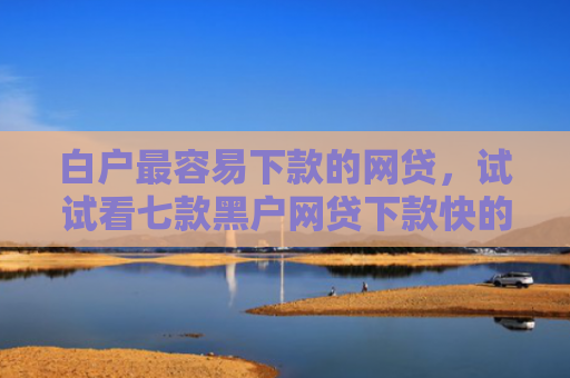 白户最容易下款的网贷，试试看七款黑户网贷下款快的口子